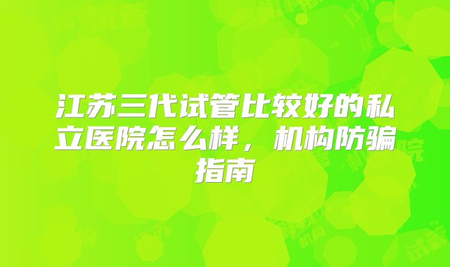 江苏三代试管比较好的私立医院怎么样,机构防骗指南