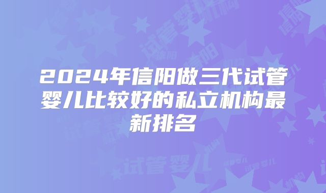 2024年信阳做三代试管婴儿比较好的私立机构最新排名