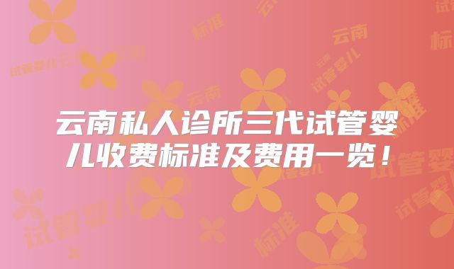 云南私人诊所三代试管婴儿收费标准及费用一览!
