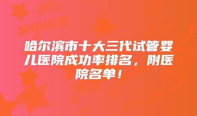 哈尔滨市十大三代试管婴儿医院成功率排名,附医院名单!