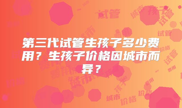 第三代试管生孩子多少费用?生孩子价格因城市而异?