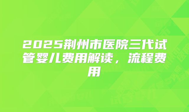 2025荆州市医院三代试管婴儿费用解读,流程费用