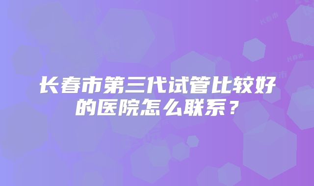 长春市第三代试管比较好的医院怎么联系?