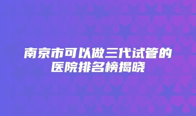 南京市可以做三代试管的医院排名榜揭晓
