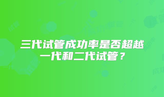 三代试管成功率是否超越一代和二代试管？