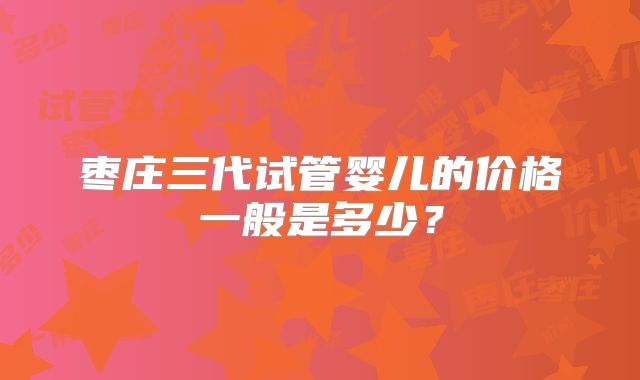 枣庄三代试管婴儿的价格一般是多少？