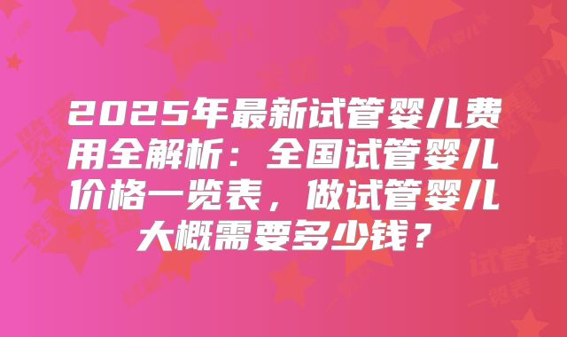 2025年最新试管婴儿费用全解析：全国试管婴儿价格一览表，做试管婴儿大概需要多少钱？