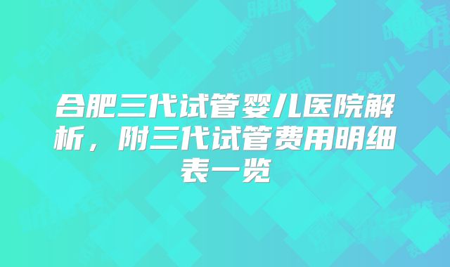 合肥三代试管婴儿医院解析，附三代试管费用明细表一览