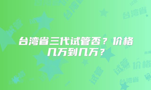 台湾省三代试管否?价格几万到几万?