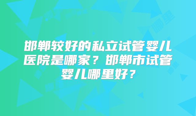 邯郸较好的私立试管婴儿医院是哪家？邯郸市试管婴儿哪里好？