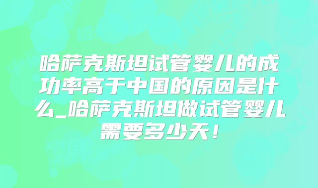 哈萨克斯坦试管婴儿的成功率高于中国的原因是什么_哈萨克斯坦做试管婴儿需要多少天！