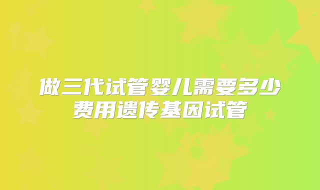 做三代试管婴儿需要多少费用遗传基因试管