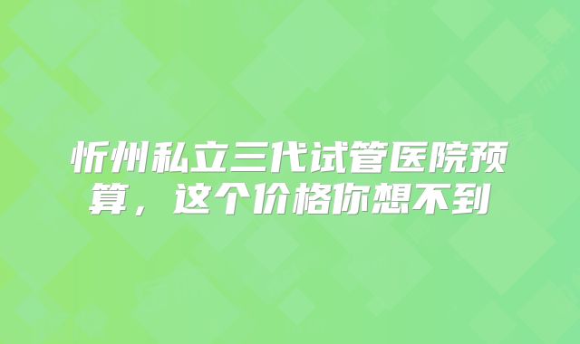 忻州私立三代试管医院预算，这个价格你想不到