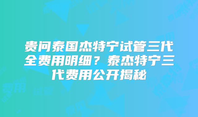 贵问泰国杰特宁试管三代全费用明细?泰杰特宁三代费用公开揭秘