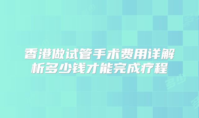 香港做试管手术费用详解析多少钱才能完成疗程