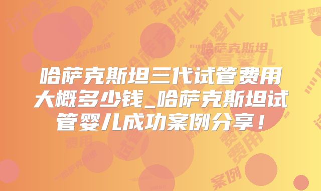 哈萨克斯坦三代试管费用大概多少钱_哈萨克斯坦试管婴儿成功案例分享!