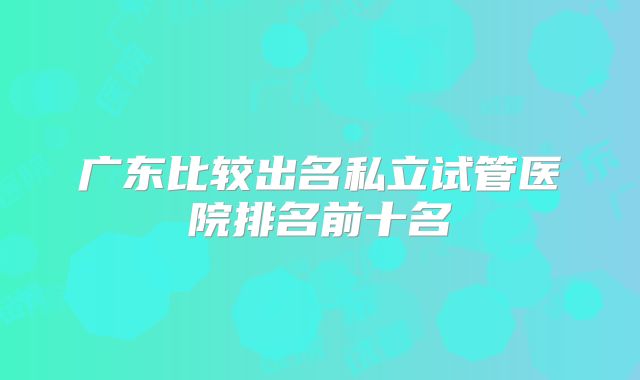广东比较出名私立试管医院排名前十名
