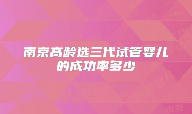 南京高龄选三代试管婴儿的成功率多少