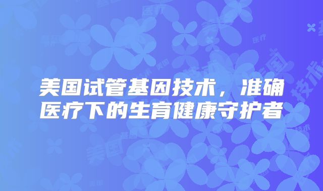 美国试管基因技术，准确医疗下的生育健康守护者
