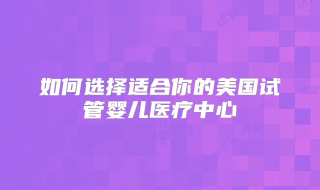 如何选择适合你的美国试管婴儿医疗中心
