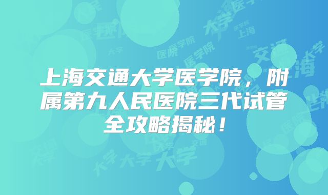 上海交通大学医学院,附属第九人民医院三代试管全攻略揭秘!