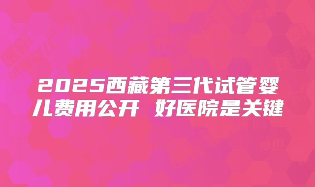 2025西藏第三代试管婴儿费用公开 好医院是关键
