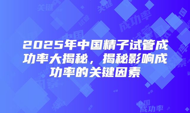 2025年中国精子试管成功率大揭秘，揭秘影响成功率的关键因素