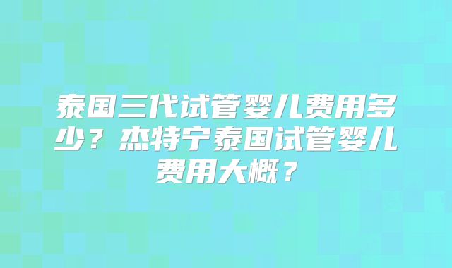 泰国三代试管婴儿费用多少？杰特宁泰国试管婴儿费用大概？