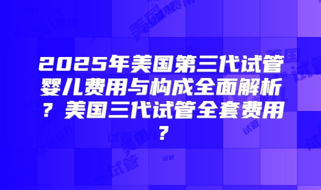 2025年美国第三代试管婴儿费用与构成全面解析？美国三代试管全套费用？