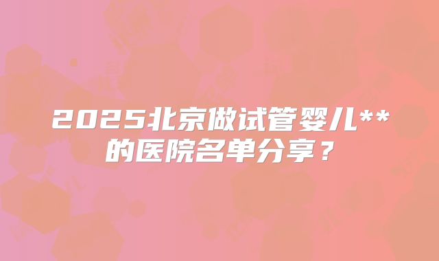 2025北京做试管婴儿**的医院名单分享?