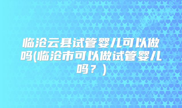 临沧云县试管婴儿可以做吗(临沧市可以做试管婴儿吗？)