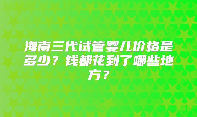 海南三代试管婴儿价格是多少?钱都花到了哪些地方?