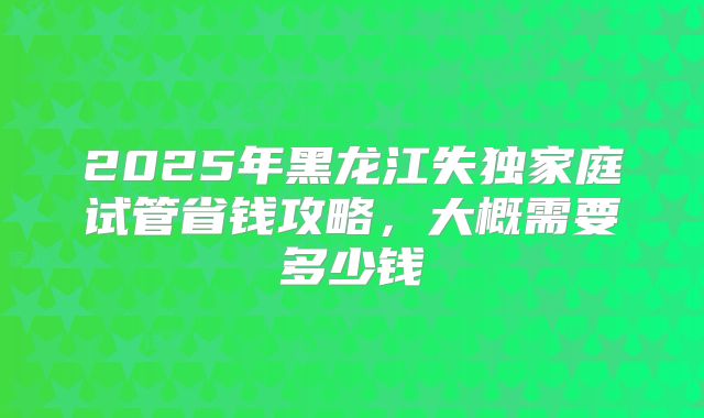 2025年黑龙江失独家庭试管省钱攻略，大概需要多少钱