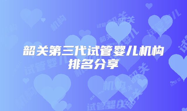 韶关第三代试管婴儿机构排名分享
