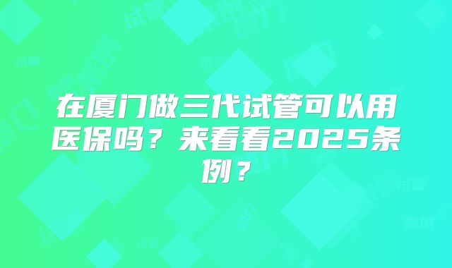 在厦门做三代试管可以用医保吗?来看看2025条例?