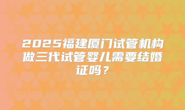 2025福建厦门试管机构做三代试管婴儿需要结婚证吗?
