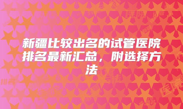 新疆比较出名的试管医院排名最新汇总,附选择方法