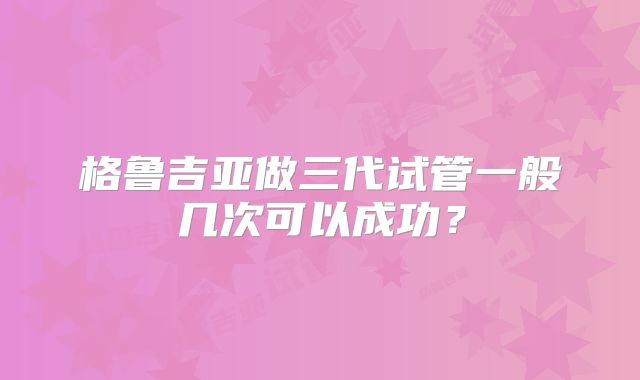 格鲁吉亚做三代试管一般几次可以成功?