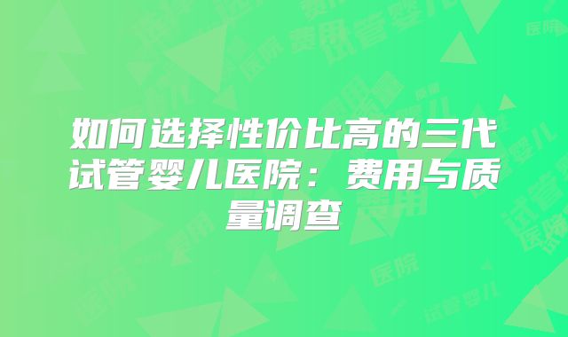 如何选择性价比高的三代试管婴儿医院:费用与质量调查