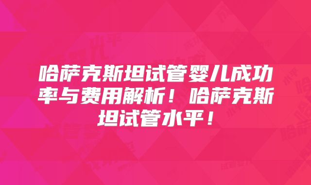 哈萨克斯坦试管婴儿成功率与费用解析!哈萨克斯坦试管水平!