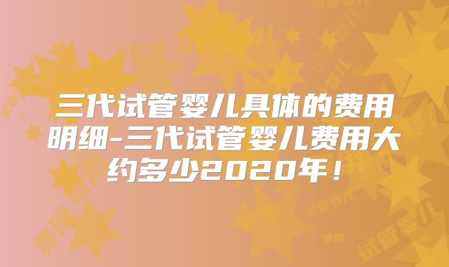 三代试管婴儿具体的费用明细-三代试管婴儿费用大约多少2020年!