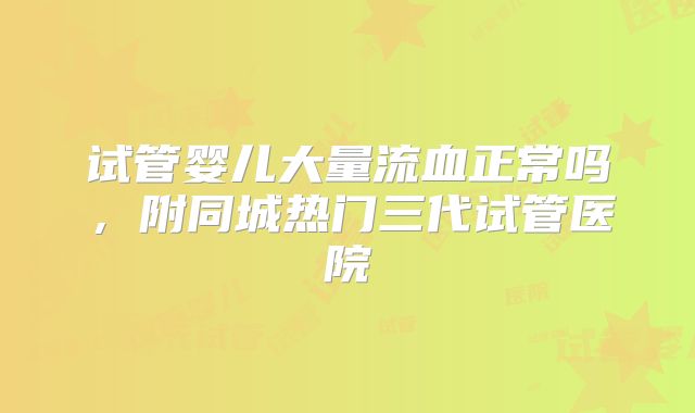 试管婴儿大量流血正常吗，附同城热门三代试管医院