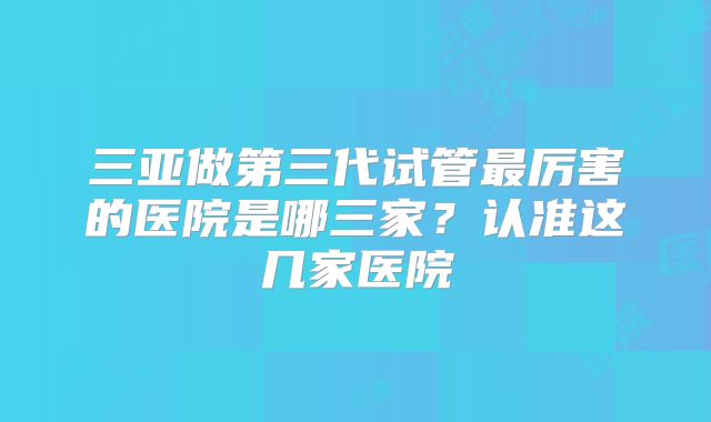 三亚做第三代试管最厉害的医院是哪三家？认准这几家医院