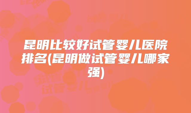 昆明比较好试管婴儿医院排名(昆明做试管婴儿哪家强)