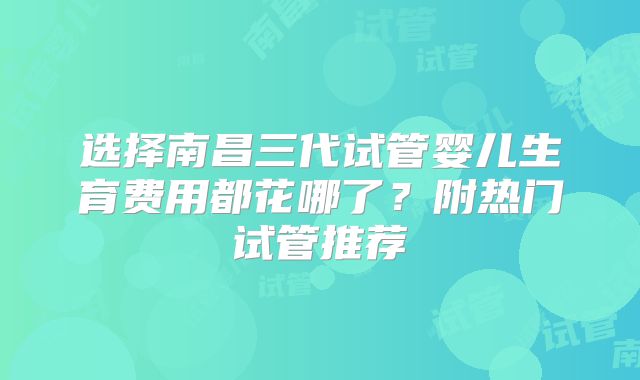 选择南昌三代试管婴儿生育费用都花哪了？附热门试管推荐