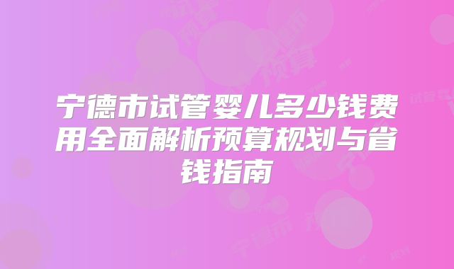 宁德市试管婴儿多少钱费用全面解析预算规划与省钱指南