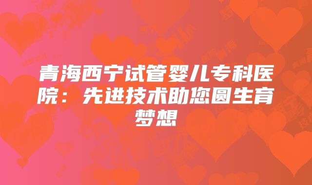 青海西宁试管婴儿专科医院:先进技术助您圆生育梦想