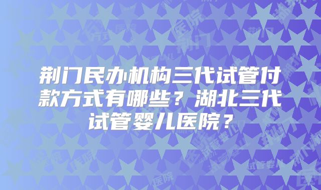 荆门民办机构三代试管付款方式有哪些？湖北三代试管婴儿医院？