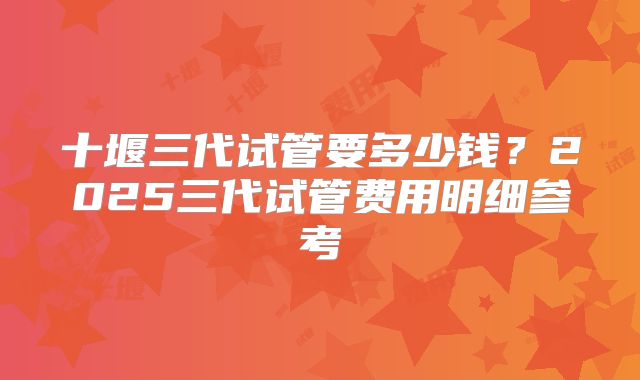 十堰三代试管要多少钱?2025三代试管费用明细参考