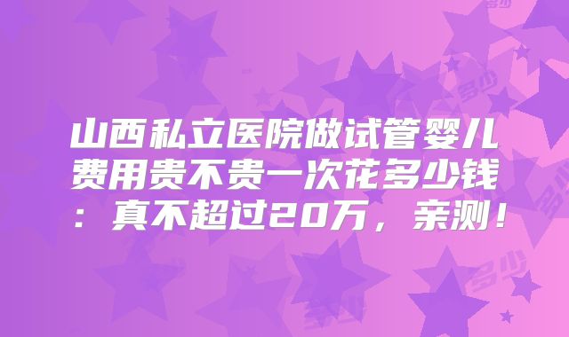 山西私立医院做试管婴儿费用贵不贵一次花多少钱:真不超过20万,亲测!